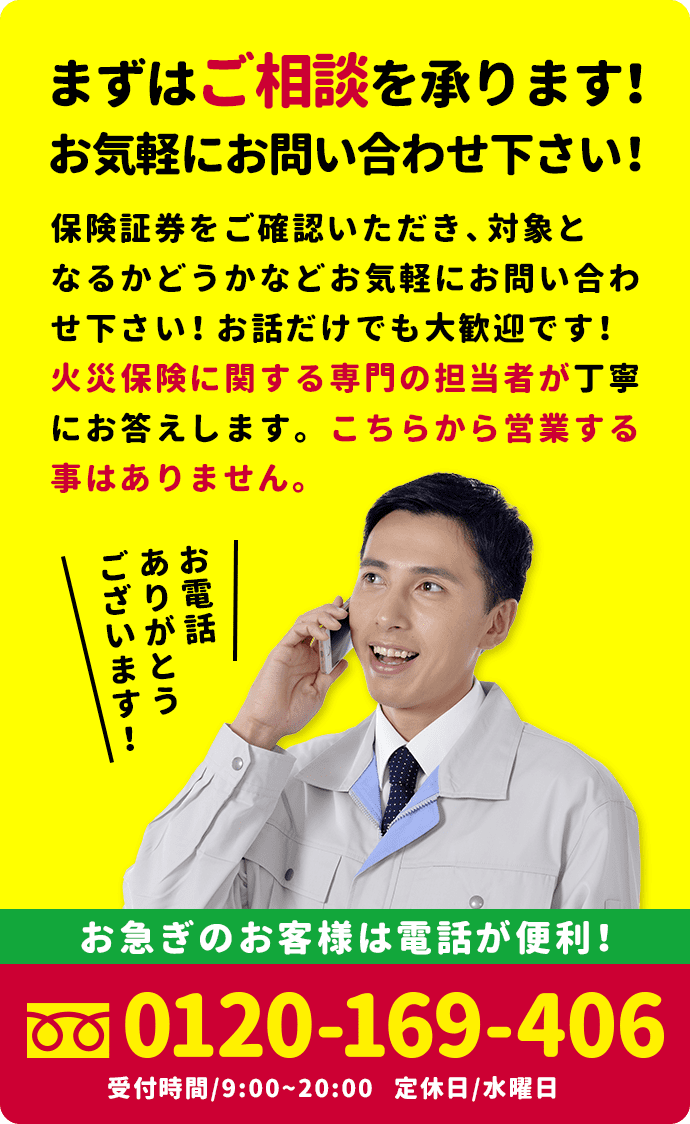 まずはご相談を承ります！お気軽にお問い合わせ下さい！ 保険証券をご確認いただき、対象となるかどうかなどお気軽にお問い合わせ下さい！お話だけでも大歓迎です！自然災害調査士の資格を有する者が、丁寧にお答えします。こちらから営業する事はありません。お急ぎのお客様は電話が便利！ 0120-789-110 受付時間/9:00~20:00 定休日/水曜日