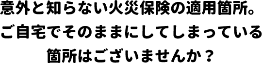 意外と知らない火災保険の適用箇所。ご自宅でそのままにしてしまっている箇所はございませんか？