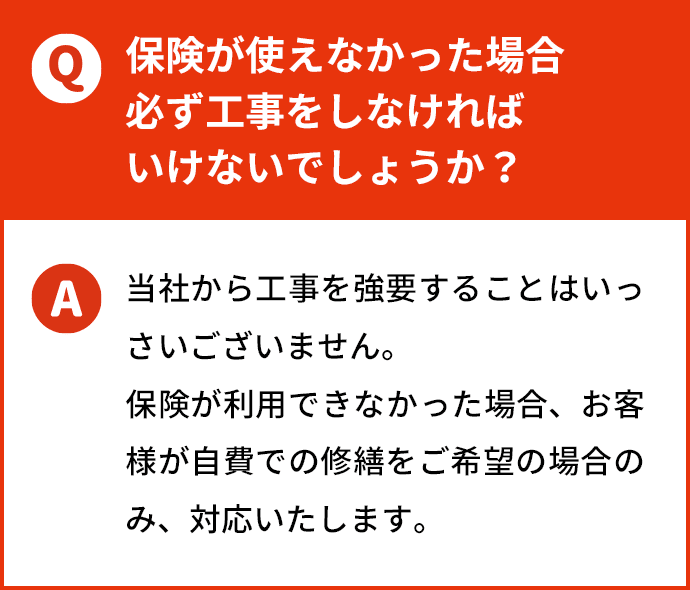 保険が使えなかった場合必ず工事をしなければいけないでしょうか？ 当社から工事を強要することはいっさいございません。保険が利用できなかった場合、お客様が自費での修繕をご希望の場合のみ、対応いたします。