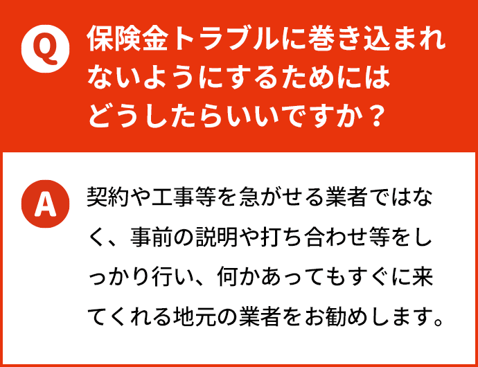 保険金トラブルに巻き込まれないようにするためにはどうしたらいいですか？ 契約や工事等を急がせる業者ではなく、事前の説明や打ち合わせ等をしっかり行い、何かあってもすぐに来てくれる地元の業者をお勧めします。