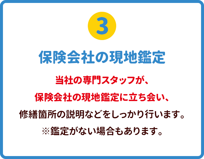 保険会社の現地鑑定 当社の専門スタッフが、保険会社の現地鑑定に立ち会い、修繕箇所の説明などをしっかり行います。※鑑定がない場合もあります。