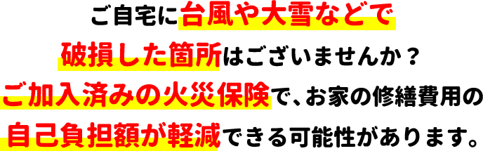 ご自宅に台風や大雪などで破損した箇所はございませんか？ご加入済みの火災保険で、お家の修繕費用の自己負担額が軽減できる可能性があります。