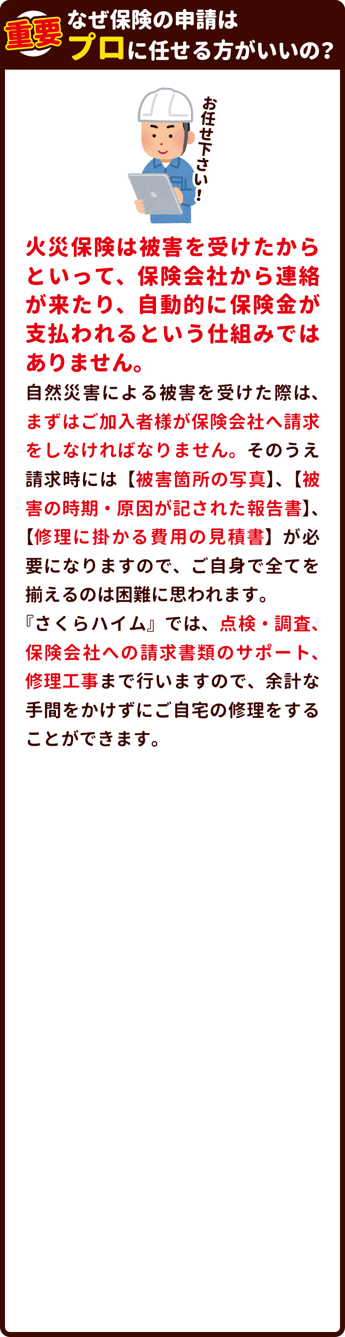 なぜ保険の申請はプロに任せた方がいいの？ 火災保険は被害を受けたからといって、保険会社から連絡が来たり、自動的に保険金が支払われるという仕組みではありません。自然災害による被害を受けた際は、まずはご加入者様が保険会社へ請求をしなければなりません。そのうえ請求時には【被害箇所の写真】、【被害の時期・原因が記された報告書】、【修理に掛かる費用の見積書】が必要になりますので、ご自身で全てを揃えるのは困難に思われます。『家の匠』では、点検・調査、保険会社への請求書類のサポート、修理工事まで行いますので、余計な手間をかけずにご自宅の修理をすることができます。