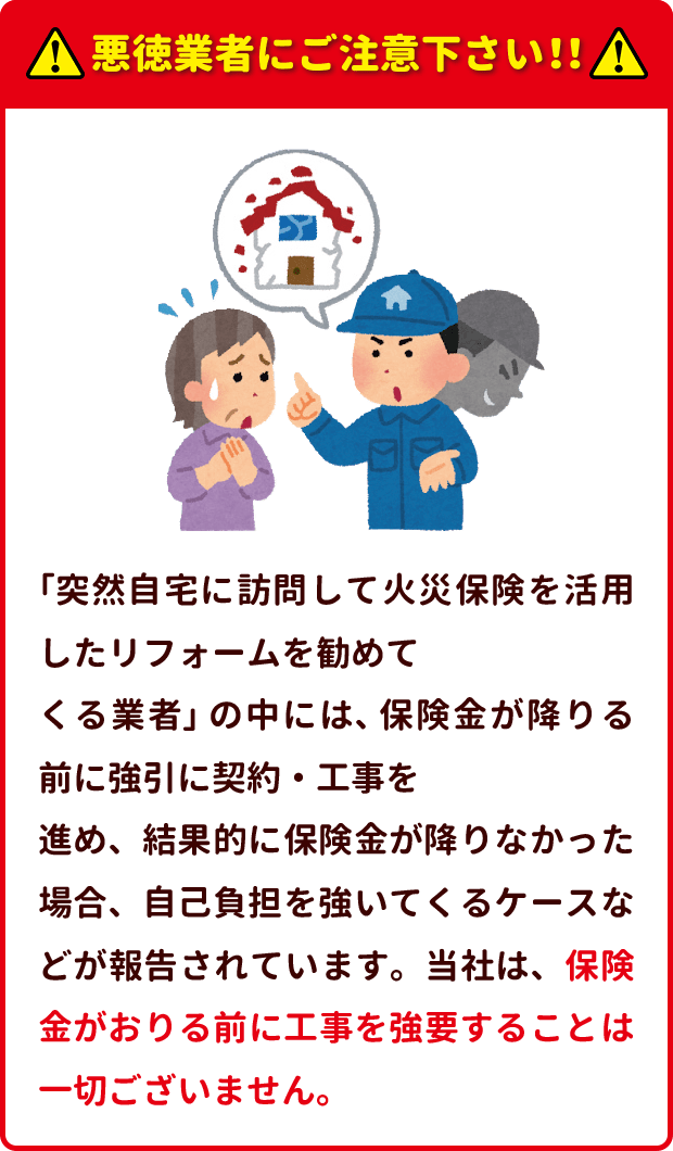 悪徳業者にご注意下さい 「突然自宅に訪問して火災保険を活用したリフォームを勧めて くる業者」 の中には、 保険金が降りる前に強引に契約・工事を 進め、結果的に保険金が降りなかった場合、自己負担を強いてくるケースなどが報告されています。当社は、保険金がおりる前に工事を強要することは一切ございません。